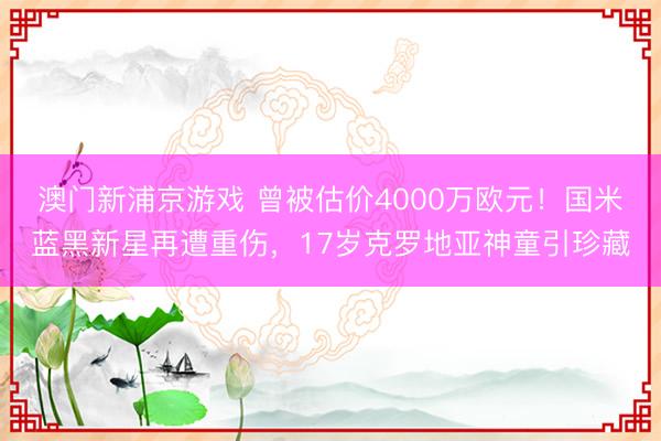 澳门新浦京游戏 曾被估价4000万欧元！国米蓝黑新星再遭重伤，17岁克罗地亚神童引珍藏