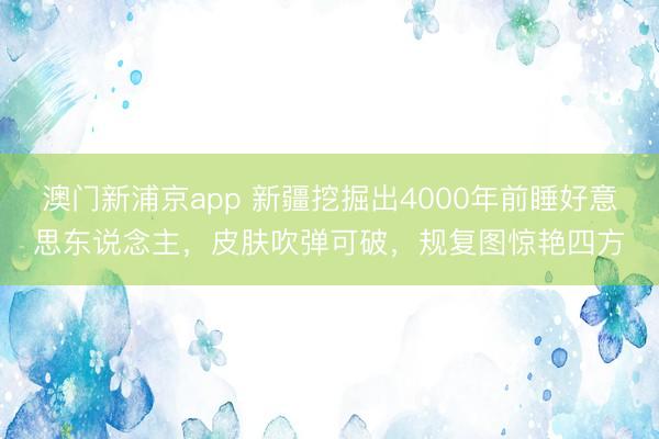 澳门新浦京app 新疆挖掘出4000年前睡好意思东说念主，皮肤吹弹可破，规复图惊艳四方